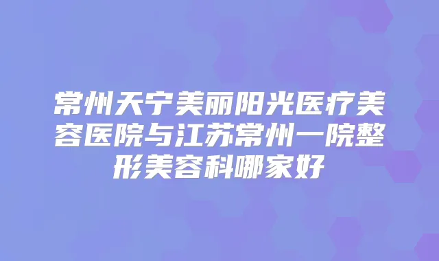 常州天宁美丽阳光医疗美容医院与江苏常州一院整形美容科哪家好