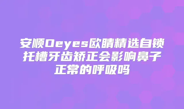 安顺Oeyes欧睛精选自锁托槽牙齿矫正会影响鼻子正常的呼吸吗