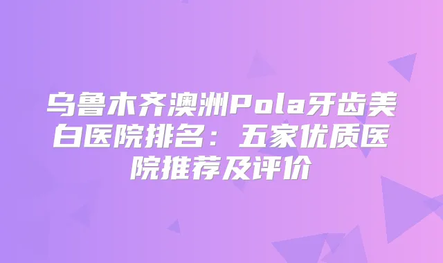 乌鲁木齐澳洲Pola牙齿美白医院排名：五家优质医院推荐及评价