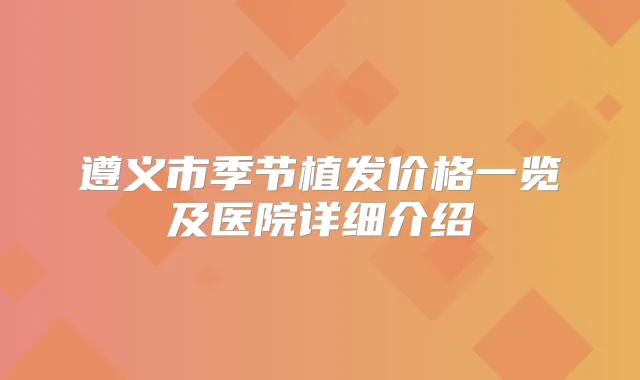 遵义市季节植发价格一览及医院详细介绍