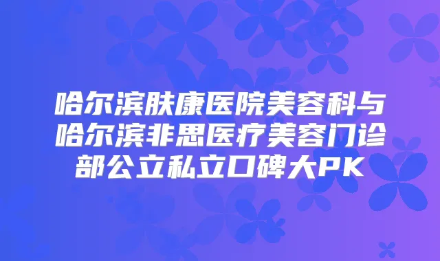 哈尔滨肤康医院美容科与哈尔滨非思医疗美容门诊部公立私立口碑大PK