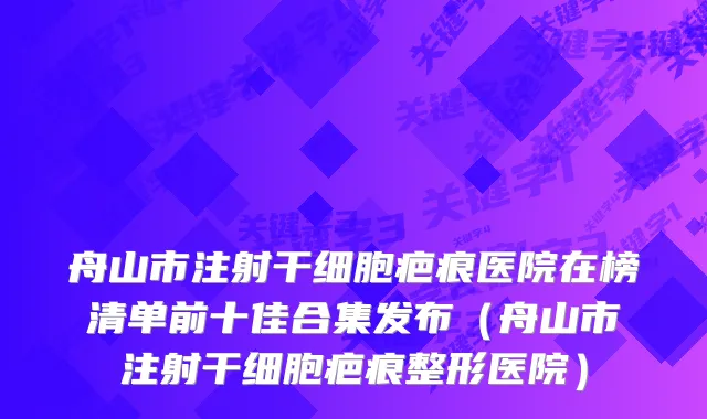 舟山市注射干细胞疤痕医院在榜清单前十佳合集发布（舟山市注射干细胞疤痕整形医院）