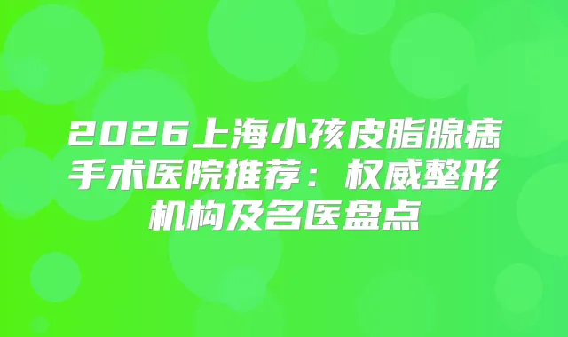 2026上海小孩皮脂腺痣手术医院推荐：整形机构及名医盘点