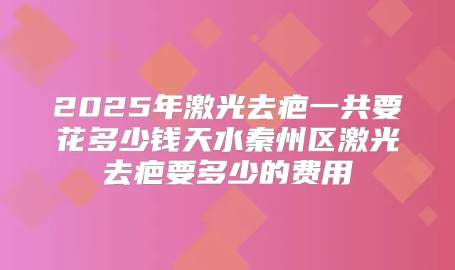 2025年激光去疤一共要花多少钱天水秦州区激光去疤要多少的费用