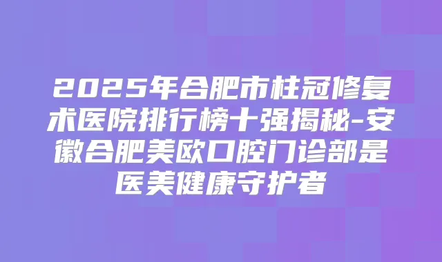 2025年合肥市柱冠修复术医院排行榜十强揭秘-安徽合肥美欧口腔门诊部是医美健康守护者