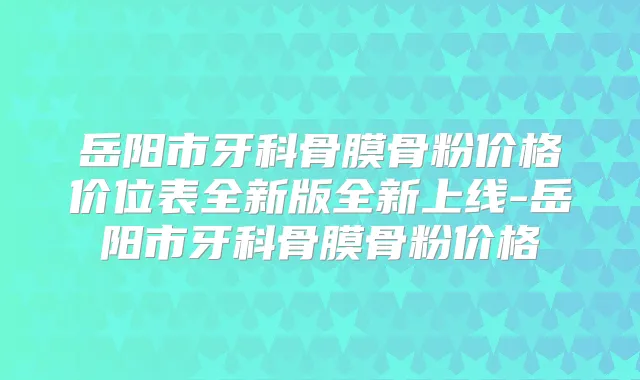 岳阳市牙科骨膜骨粉价格价位表全新版全新上线-岳阳市牙科骨膜骨粉价格