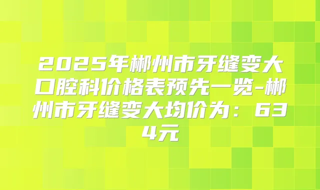 2025年郴州市牙缝变大口腔科价格表预先一览-郴州市牙缝变大均价为:634元