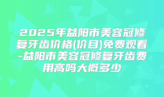 2025年益阳市美容冠修复牙齿价格(价目)免费观看-益阳市美容冠修复牙齿费用高吗大概多少
