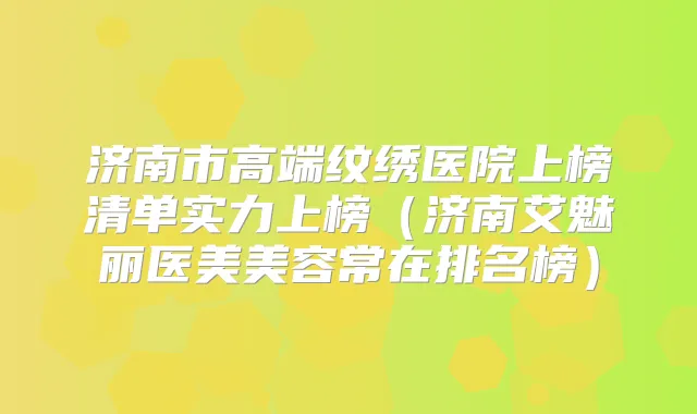 济南市高端纹绣医院上榜清单实力上榜（济南艾魅丽医美美容常在排名榜）