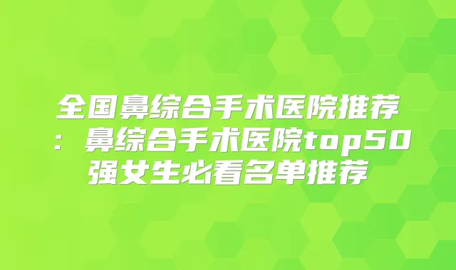 全国鼻综合手术医院推荐:鼻综合手术医院top50强女生必看名单推荐