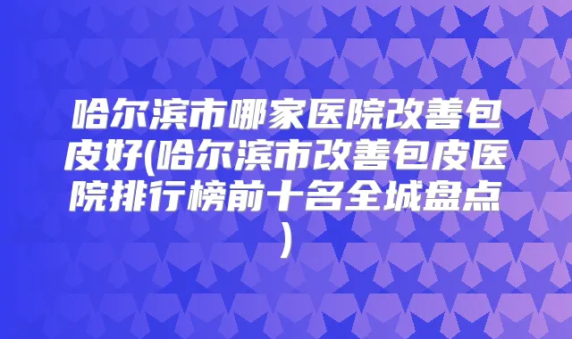 哈尔滨市哪家医院包皮好(哈尔滨市包皮医院排行榜前十名全城盘点)