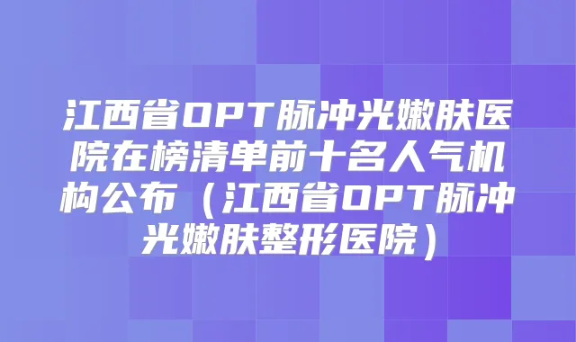 江西省OPT脉冲光嫩肤医院在榜清单前十名人气机构公布（江西省OPT脉冲光嫩肤整形医院）