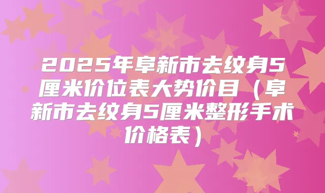 2025年阜新市去纹身5厘米价位表大势价目(阜新市去纹身5厘米整形手术价格表)