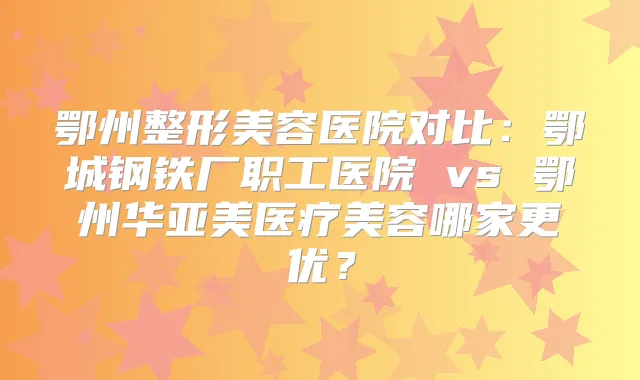 鄂州整形美容医院对比：鄂城钢铁厂职工医院 vs 鄂州华亚美医疗美容哪家更优？