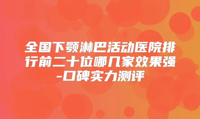 全国下颚淋巴活动医院排行前二十位哪几家效果强-口碑实力测评