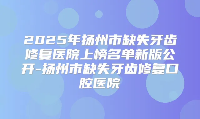 2025年扬州市缺失牙齿修复医院上榜名单新版公开-扬州市缺失牙齿修复口腔医院