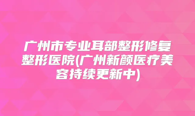 广州市专业耳部整形修复整形医院(广州新颜医疗美容持续更新中)