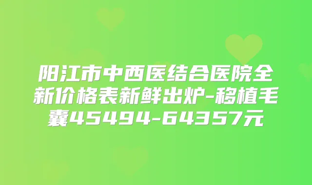 阳江市中西医结合医院全新价格表新鲜出炉-移植毛囊45494-64357元