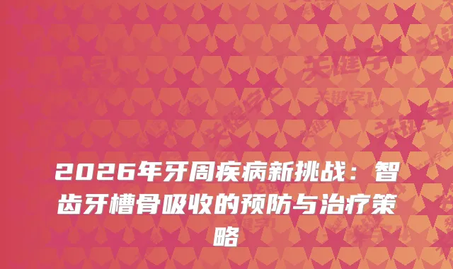 2026年牙周疾病新挑战:智齿牙槽骨吸收的预防与策略