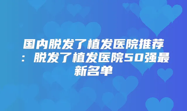 国内脱发了植发医院推荐：脱发了植发医院50强新名单