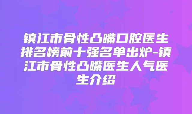 镇江市骨性凸嘴口腔医生排名榜前十强名单出炉-镇江市骨性凸嘴医生人气医生介绍
