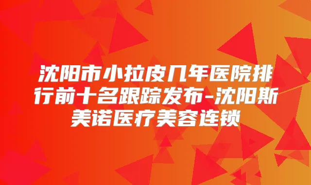 沈阳市小拉皮几年医院排行前十名跟踪发布-沈阳斯美诺医疗美容连锁