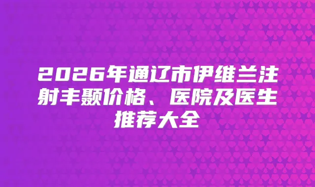 2026年通辽市伊维兰注射丰颞价格、医院及医生推荐大全