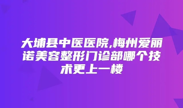 大埔县中医医院,梅州爱丽诺美容整形门诊部哪个技术更上一楼