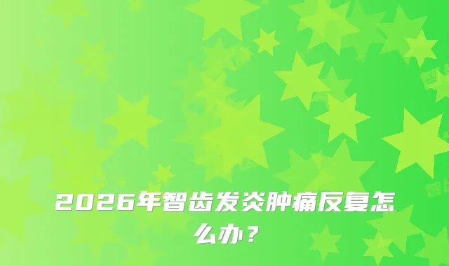 2026年智齿发炎肿痛反复怎么办？