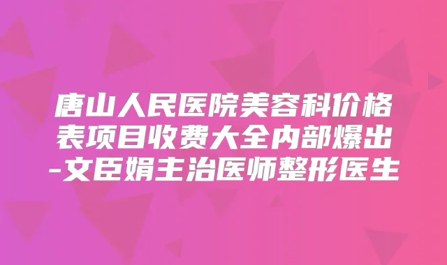唐山人民医院美容科价格表项目收费大全内部爆出-文臣娟主治医师整形医生