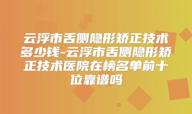 云浮市舌侧隐形矫正技术多少钱-云浮市舌侧隐形矫正技术医院在榜名单前十位靠谱吗