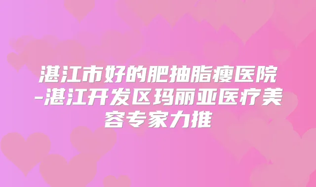 湛江市好的肥抽脂瘦医院-湛江开发区玛丽亚医疗美容专家力推