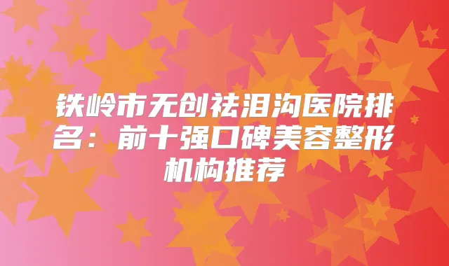 铁岭市无创祛泪沟医院排名：前十强口碑美容整形机构推荐
