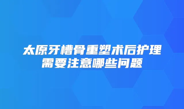 太原牙槽骨重塑术后护理需要注意哪些问题
