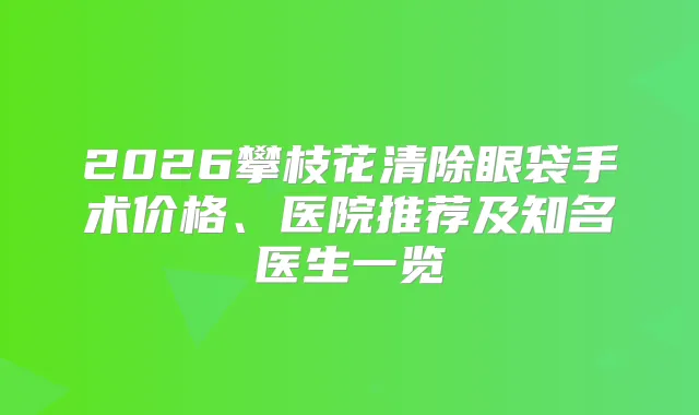 2026攀枝花清除眼袋手术价格、医院推荐及知名医生一览