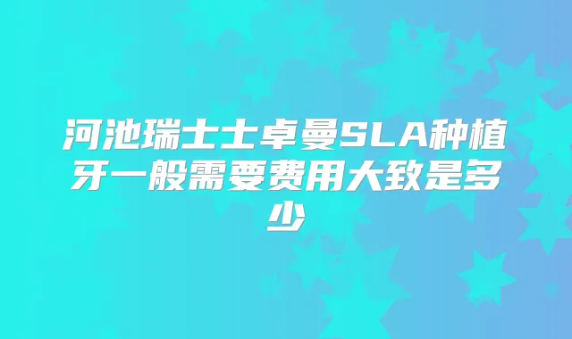 河池瑞士士卓曼SLA种植牙一般需要费用大致是多少