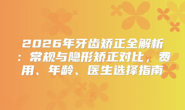 2026年牙齿矫正全解析：常规与隐形矫正对比，费用、年龄、医生选择指南