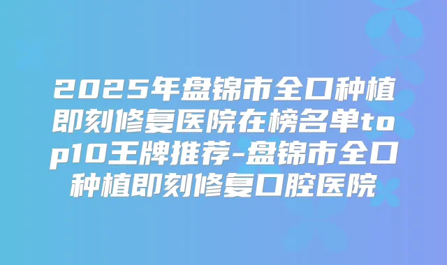 2025年盘锦市全口种植修复医院在榜名单top10王牌推荐-盘锦市全口种植修复口腔医院