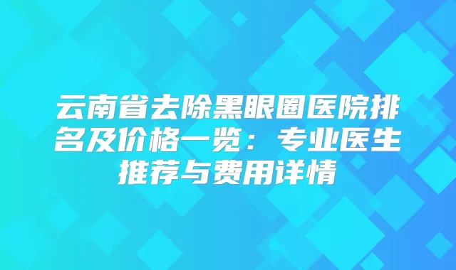 云南省去除黑眼圈医院排名及价格一览：专业医生推荐与费用详情