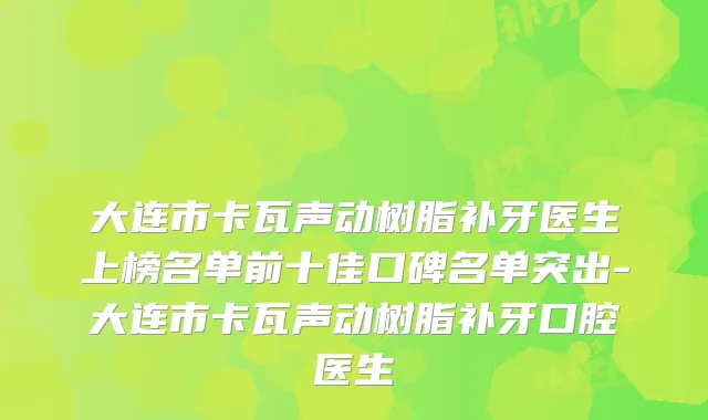 大连市卡瓦声动树脂补牙医生上榜名单前十佳口碑名单突出-大连市卡瓦声动树脂补牙口腔医生