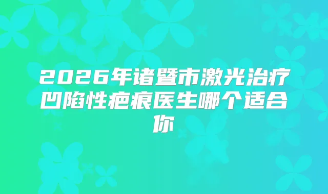 2026年诸暨市激光凹陷性疤痕医生哪个适合你