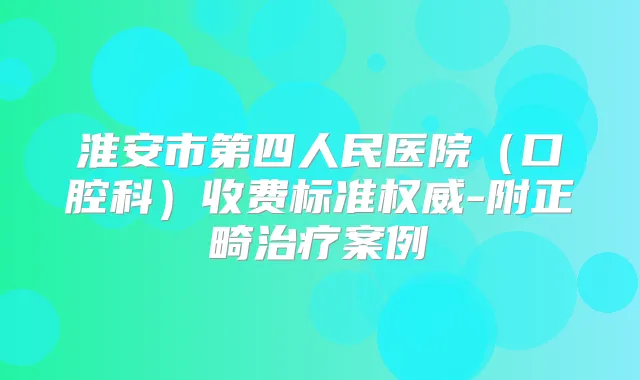 淮安市第四人民医院(口腔科)收费标准-附正畸案例