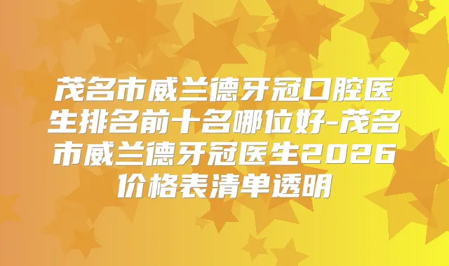 茂名市威兰德牙冠口腔医生排名前十名哪位好-茂名市威兰德牙冠医生2026价格表清单透明