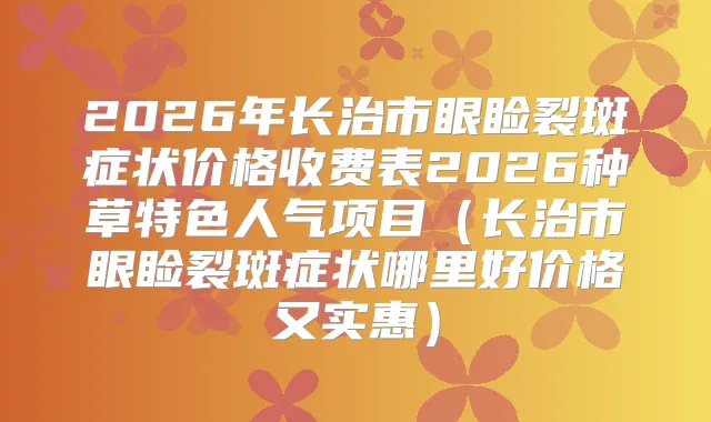 2026年长治市眼睑裂斑症状价格收费表2026种草特色人气项目（长治市眼睑裂斑症状哪里好价格又实惠）