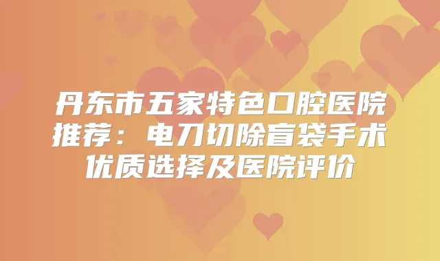 丹东市五家特色口腔医院推荐:电刀切除盲袋手术优质选择及医院评价