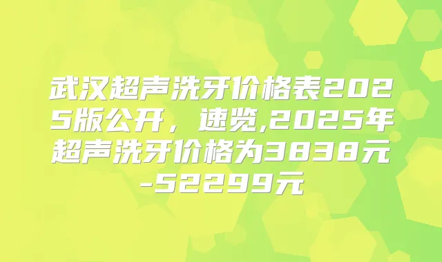 武汉超声洗牙价格表2025版公开，速览,2025年超声洗牙价格为3838元-52299元