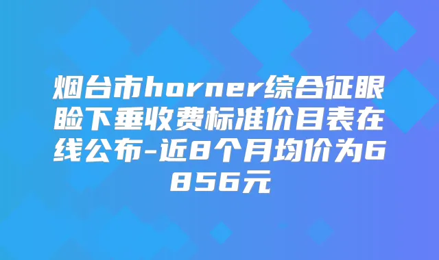 烟台市horner综合征眼睑下垂收费标准价目表在线公布-近8个月均价为6856元