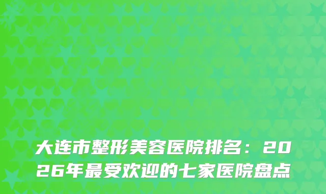 大连市整形美容医院排名:2026年受欢迎的七家医院盘点