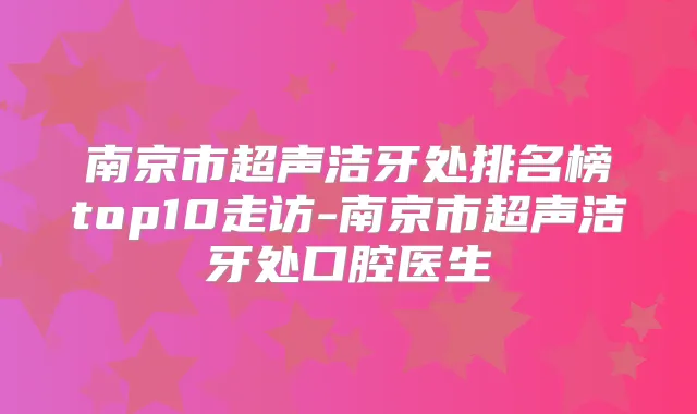 南京市超声洁牙处排名榜top10走访-南京市超声洁牙处口腔医生