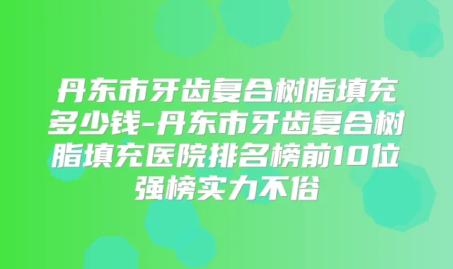 丹东市牙齿复合树脂填充多少钱-丹东市牙齿复合树脂填充医院排名榜前10位强榜实力不俗